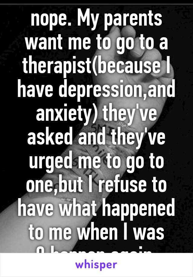 nope. My parents want me to go to a therapist(because I have depression,and anxiety) they've asked and they've urged me to go to one,but I refuse to have what happened to me when I was 9,happen again.
