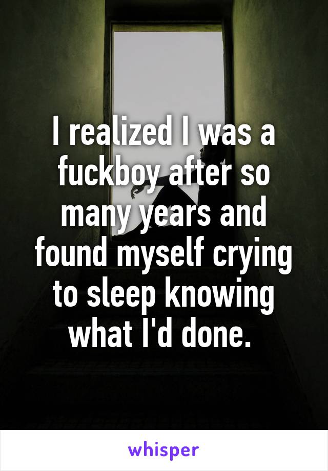 I realized I was a fuckboy after so many years and found myself crying to sleep knowing what I'd done. 