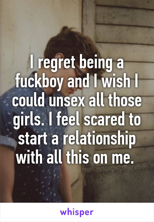 I regret being a fuckboy and I wish I could unsex all those girls. I feel scared to start a relationship with all this on me. 