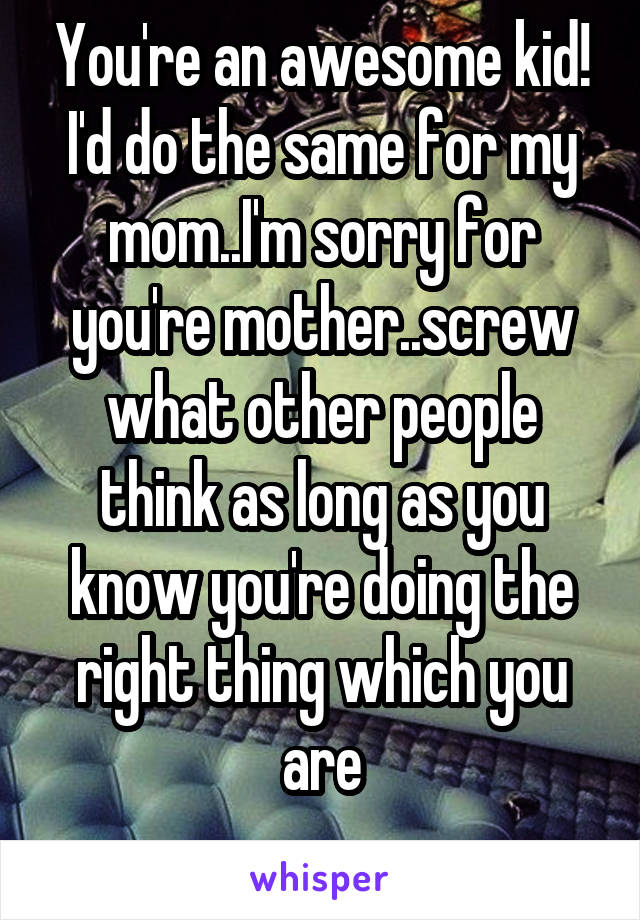 You're an awesome kid! I'd do the same for my mom..I'm sorry for you're mother..screw what other people think as long as you know you're doing the right thing which you are
