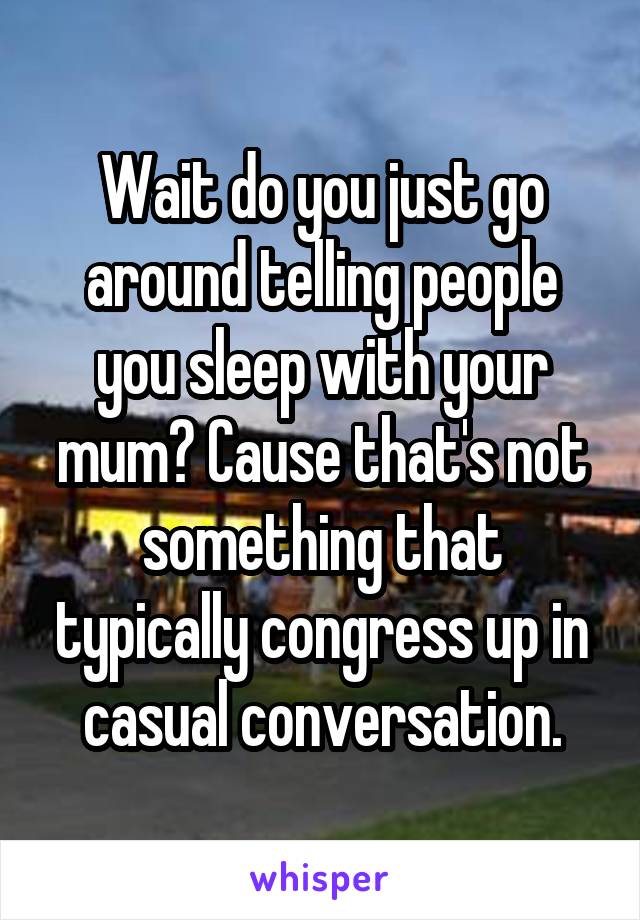 Wait do you just go around telling people you sleep with your mum? Cause that's not something that typically congress up in casual conversation.