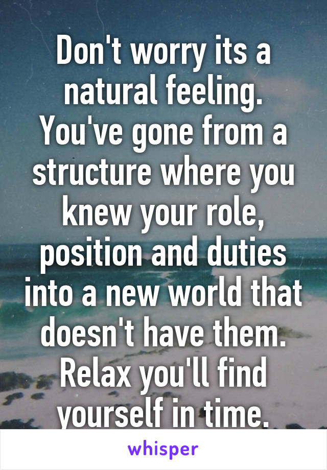 Don't worry its a natural feeling. You've gone from a structure where you knew your role, position and duties into a new world that doesn't have them. Relax you'll find yourself in time.