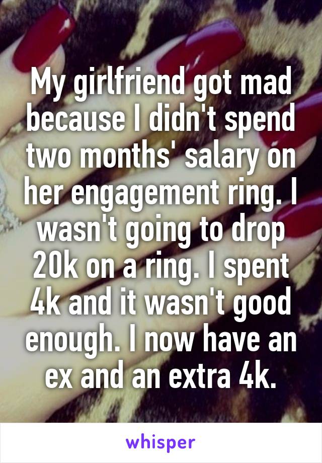 My girlfriend got mad because I didn't spend two months' salary on her engagement ring. I wasn't going to drop 20k on a ring. I spent 4k and it wasn't good enough. I now have an ex and an extra 4k.