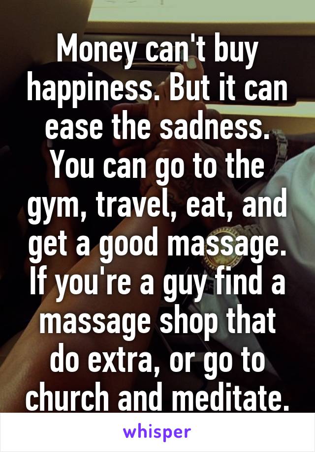 Money can't buy happiness. But it can ease the sadness. You can go to the gym, travel, eat, and get a good massage. If you're a guy find a massage shop that do extra, or go to church and meditate.