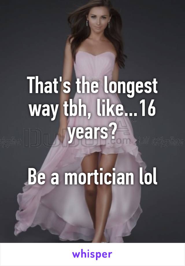 That's the longest way tbh, like...16 years?

Be a mortician lol