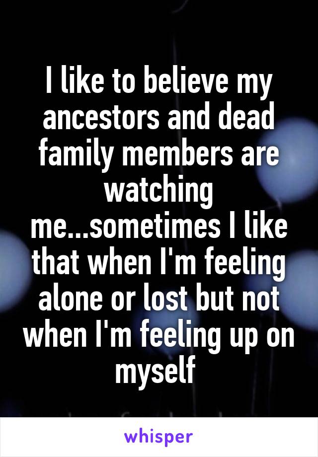 I like to believe my ancestors and dead family members are watching me...sometimes I like that when I'm feeling alone or lost but not when I'm feeling up on myself 
