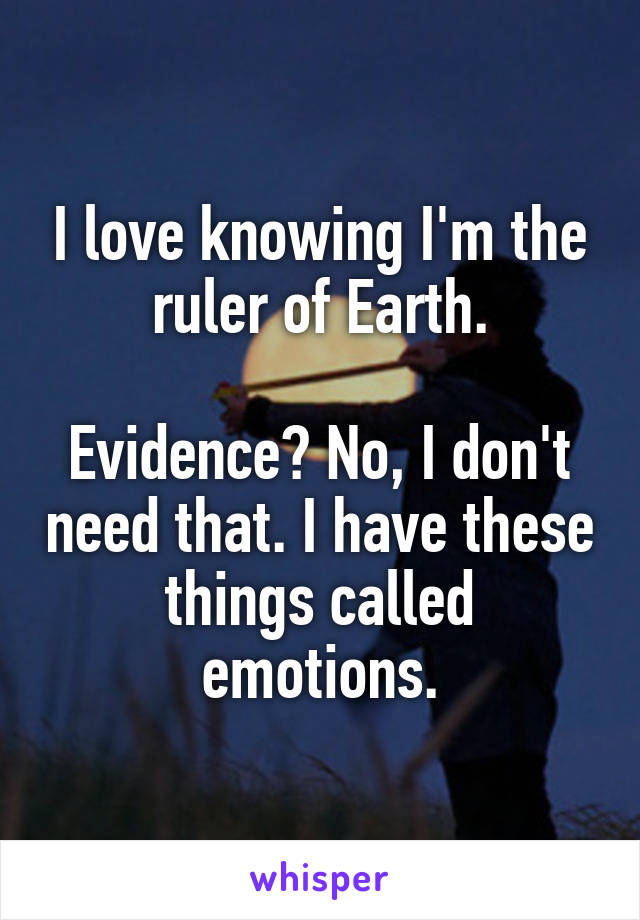 I love knowing I'm the ruler of Earth.

Evidence? No, I don't need that. I have these things called emotions.