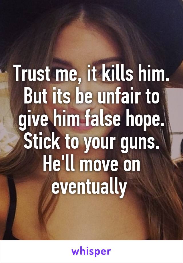 Trust me, it kills him. But its be unfair to give him false hope. Stick to your guns. He'll move on eventually 