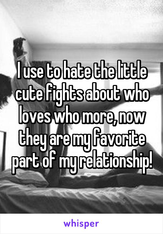 I use to hate the little cute fights about who loves who more, now they are my favorite part of my relationship!