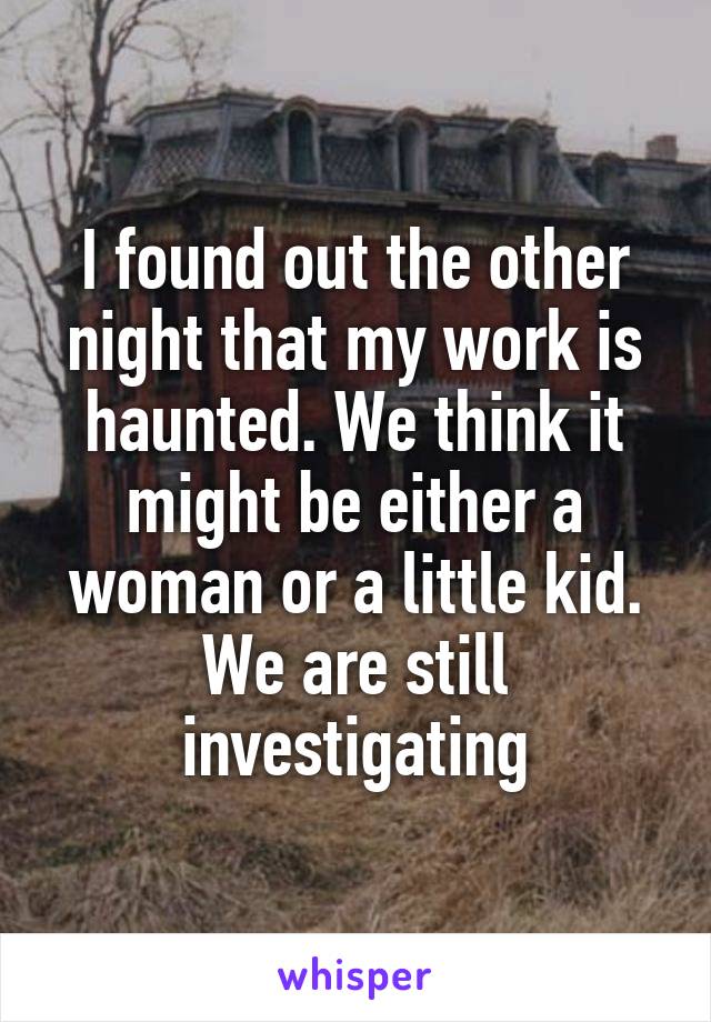 I found out the other night that my work is haunted. We think it might be either a woman or a little kid. We are still investigating