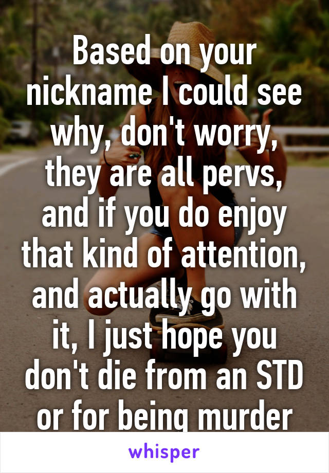 Based on your nickname I could see why, don't worry, they are all pervs, and if you do enjoy that kind of attention, and actually go with it, I just hope you don't die from an STD or for being murder