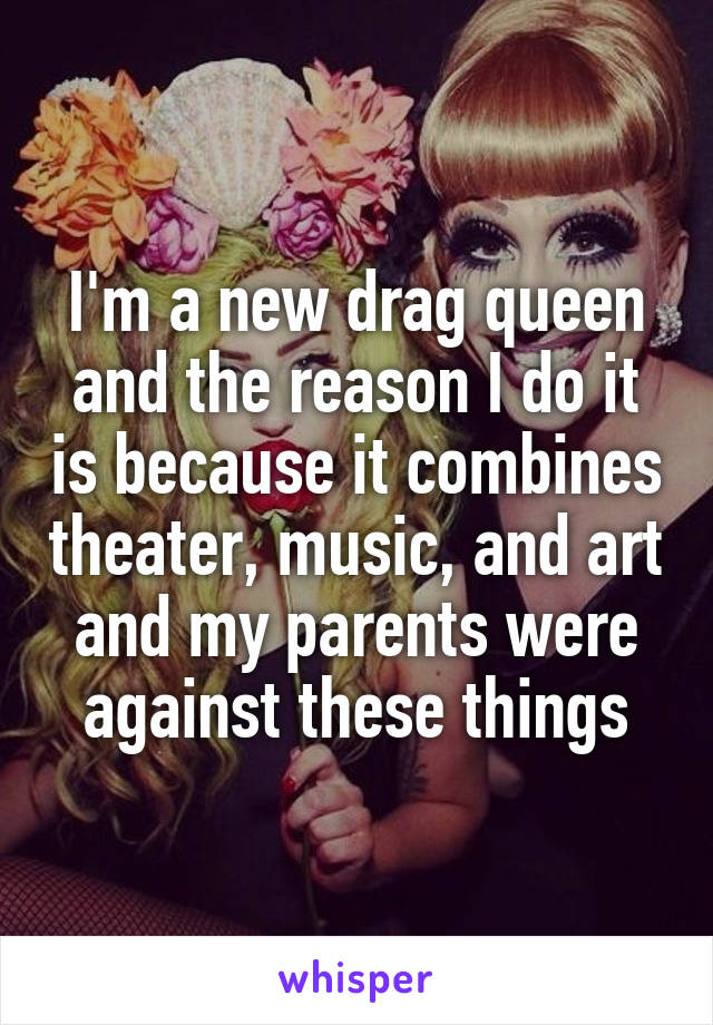I'm a new drag queen and the reason I do it is because it combines theater, music, and art and my parents were against these things