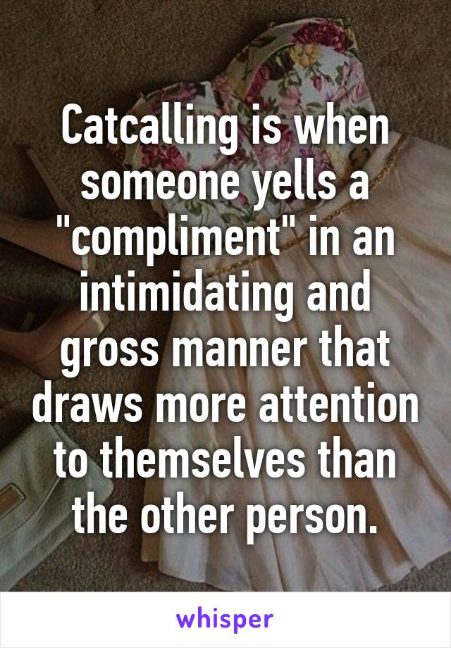 Catcalling is when someone yells a "compliment" in an intimidating and gross manner that draws more attention to themselves than the other person.