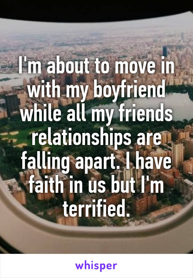 I'm about to move in with my boyfriend while all my friends relationships are falling apart. I have faith in us but I'm terrified.