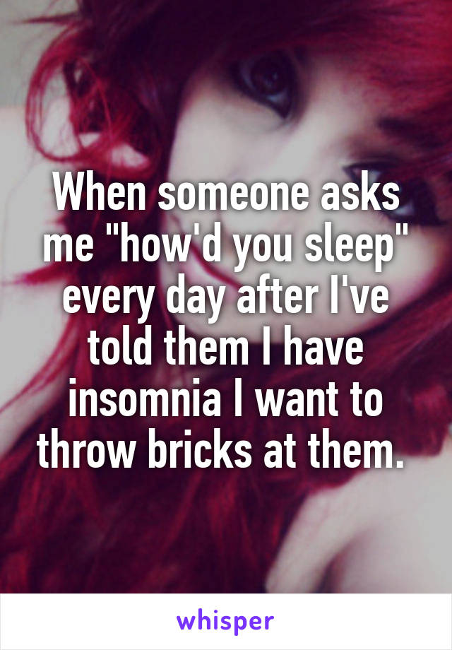 When someone asks me "how'd you sleep" every day after I've told them I have insomnia I want to throw bricks at them. 
