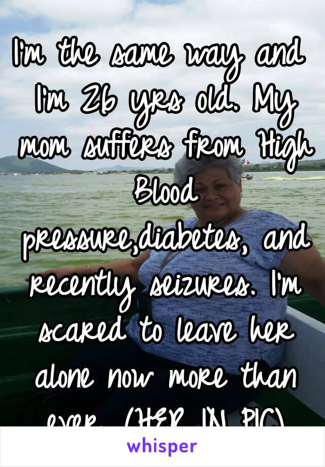 I'm the same way and I'm 26 yrs old. My mom suffers from High Blood pressure,diabetes, and recently seizures. I'm scared to leave her alone now more than ever. (HER IN PIC)