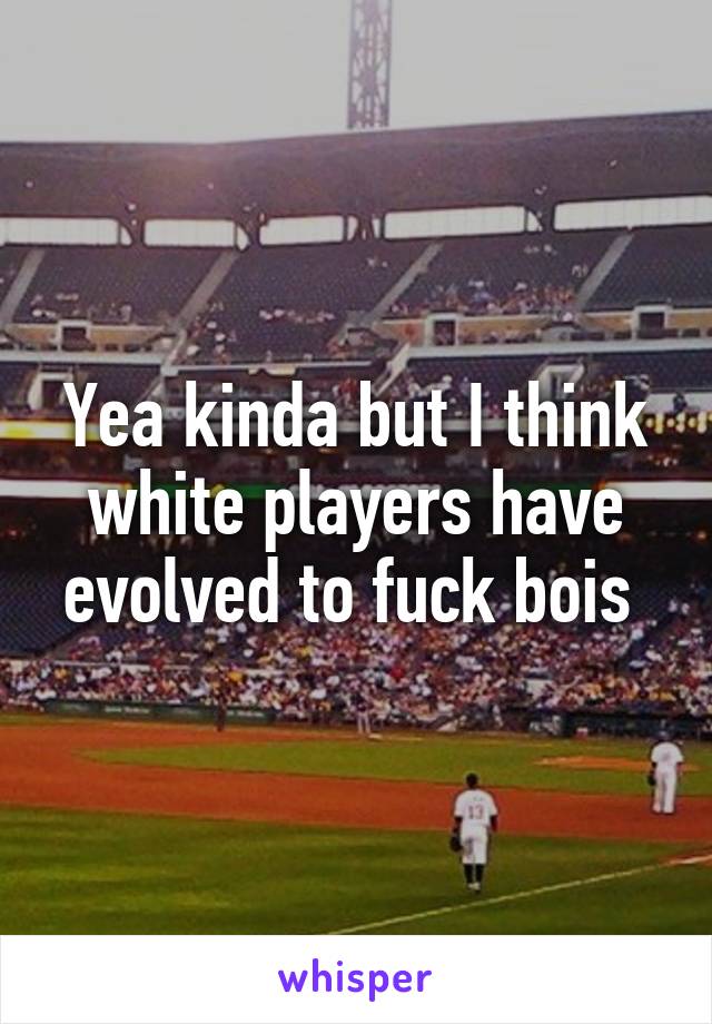 Yea kinda but I think white players have evolved to fuck bois 