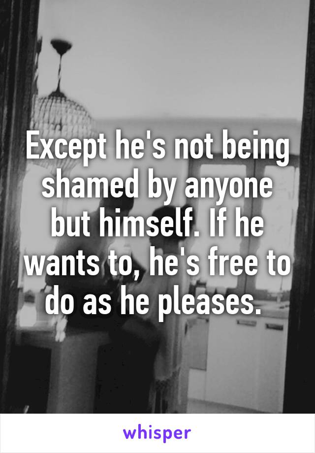 Except he's not being shamed by anyone but himself. If he wants to, he's free to do as he pleases. 