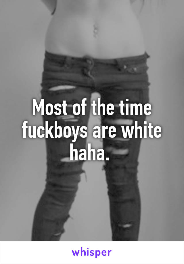 Most of the time fuckboys are white haha. 