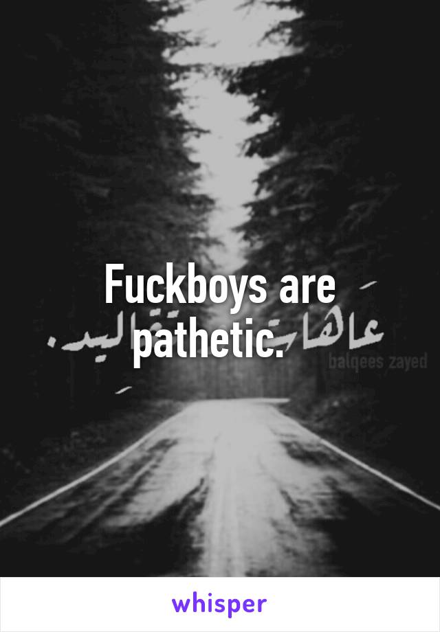 Fuckboys are pathetic.  