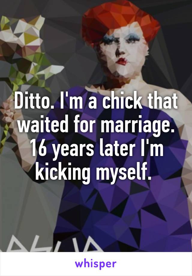 Ditto. I'm a chick that waited for marriage. 16 years later I'm kicking myself. 