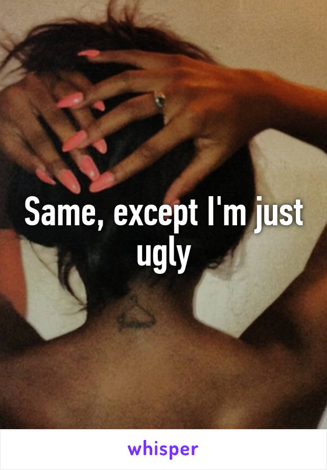 Same, except I'm just ugly