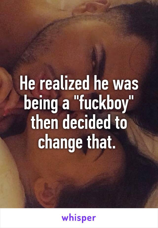 He realized he was being a "fuckboy" then decided to change that. 