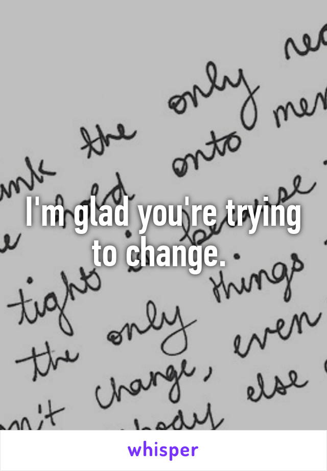 I'm glad you're trying to change. 