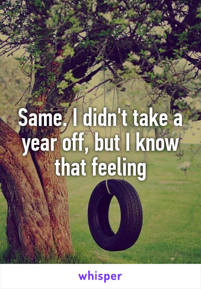 Same. I didn't take a year off, but I know that feeling