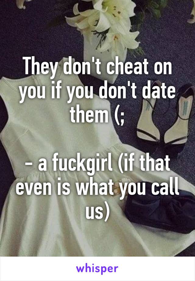 They don't cheat on you if you don't date them (;

- a fuckgirl (if that even is what you call us)