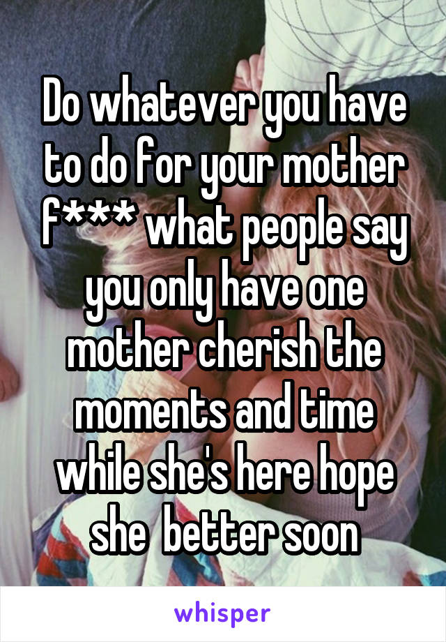 Do whatever you have to do for your mother f*** what people say you only have one mother cherish the moments and time while she's here hope she  better soon