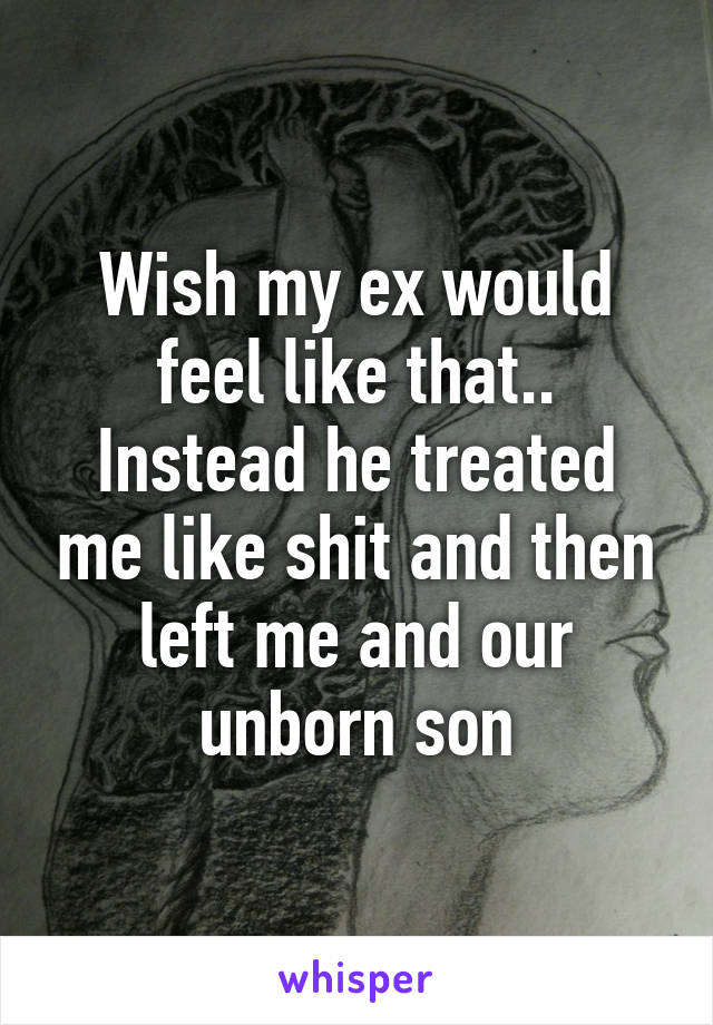 Wish my ex would feel like that.. Instead he treated me like shit and then left me and our unborn son