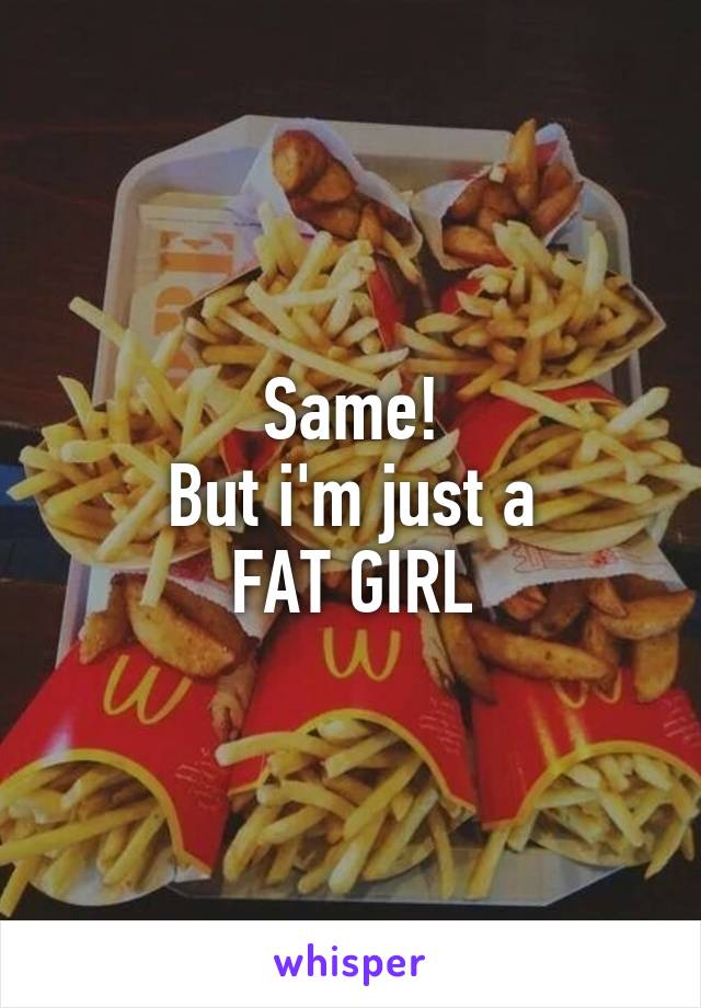 Same!
But i'm just a
FAT GIRL