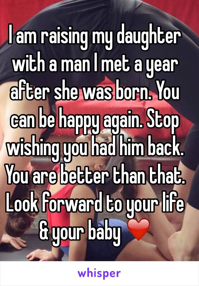 I am raising my daughter with a man I met a year after she was born. You can be happy again. Stop wishing you had him back. You are better than that. Look forward to your life & your baby ❤️