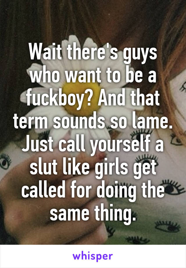 Wait there's guys who want to be a fuckboy? And that term sounds so lame. Just call yourself a slut like girls get called for doing the same thing.