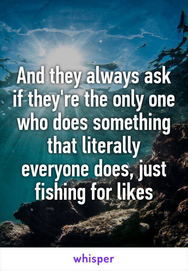 And they always ask if they're the only one who does something that literally everyone does, just fishing for likes