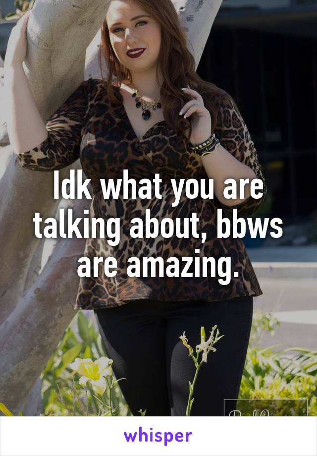 Idk what you are talking about, bbws are amazing.