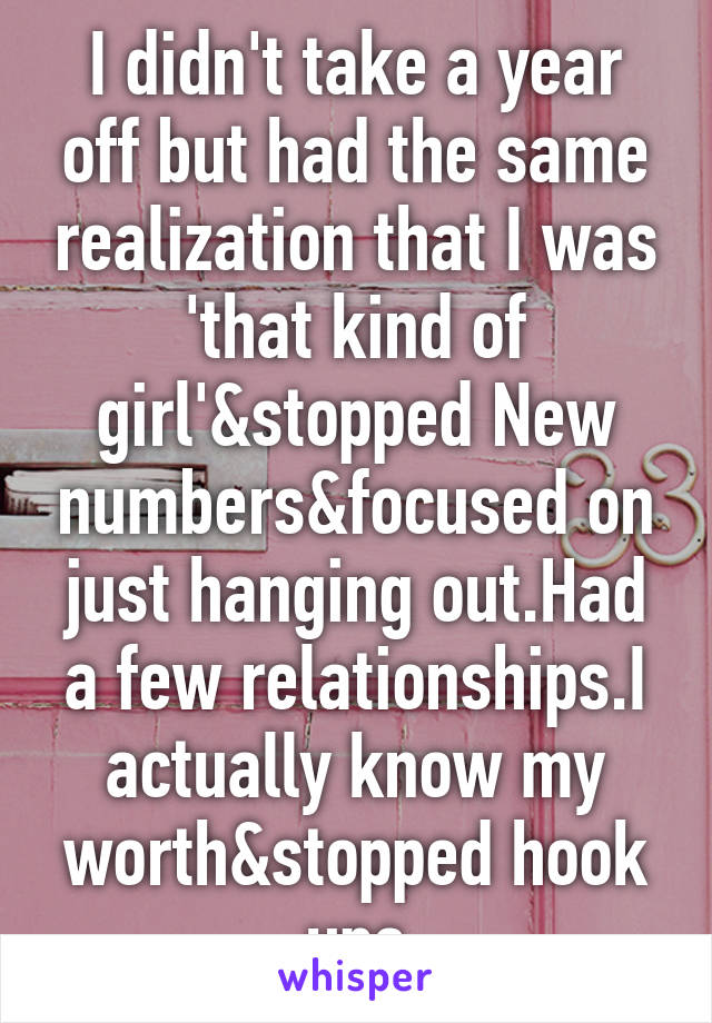 I didn't take a year off but had the same realization that I was 'that kind of girl'&stopped New numbers&focused on just hanging out.Had a few relationships.I actually know my worth&stopped hook ups