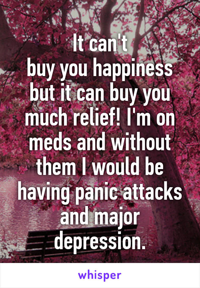It can't
buy you happiness but it can buy you much relief! I'm on meds and without them I would be having panic attacks and major depression.