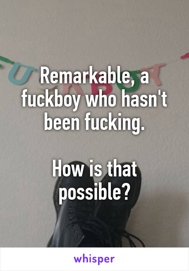 Remarkable, a fuckboy who hasn't been fucking.

How is that possible?