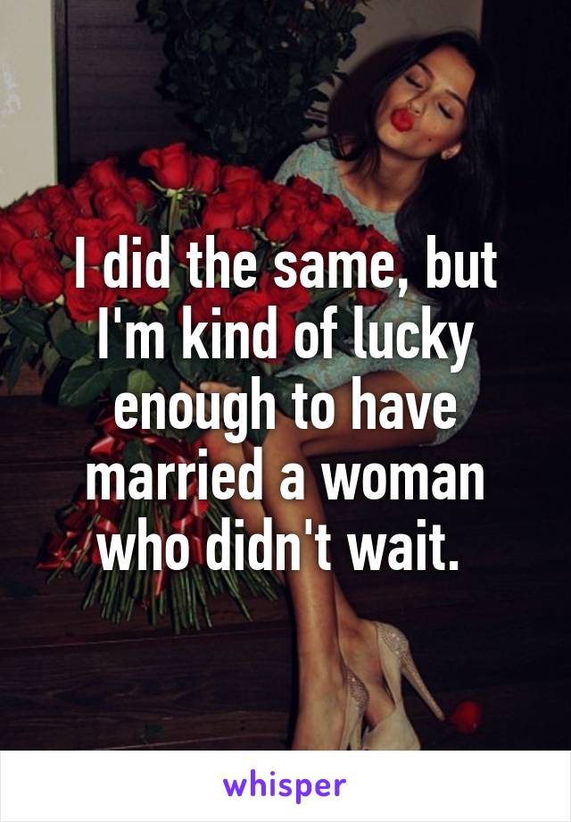 I did the same, but I'm kind of lucky enough to have married a woman who didn't wait. 