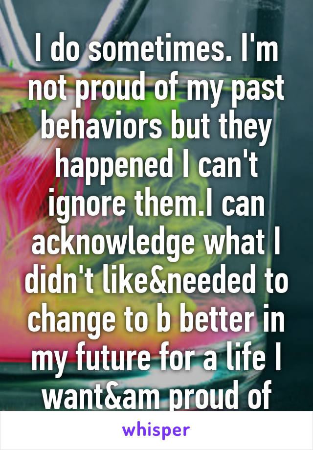 I do sometimes. I'm not proud of my past behaviors but they happened I can't ignore them.I can acknowledge what I didn't like&needed to change to b better in my future for a life I want&am proud of