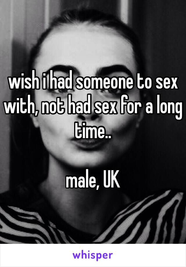 wish i had someone to sex with, not had sex for a long time..

male, UK