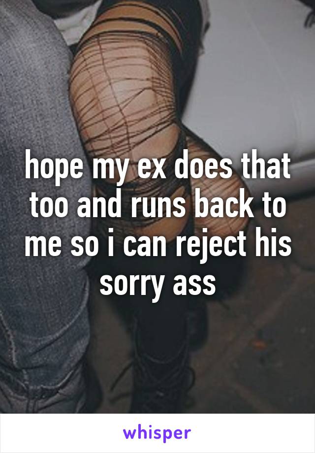 hope my ex does that too and runs back to me so i can reject his sorry ass