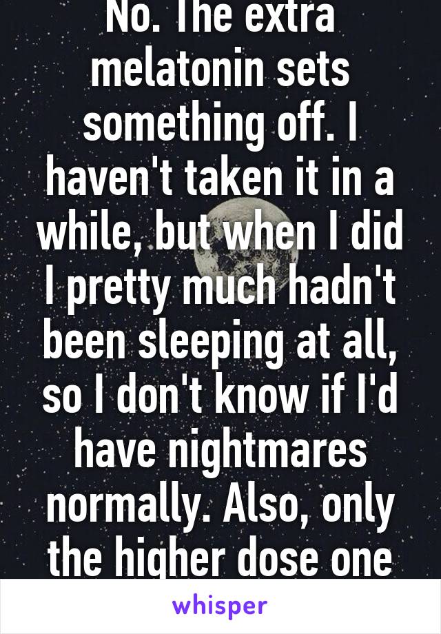 No. The extra melatonin sets something off. I haven't taken it in a while, but when I did I pretty much hadn't been sleeping at all, so I don't know if I'd have nightmares normally. Also, only the higher dose one gave me nightmares 