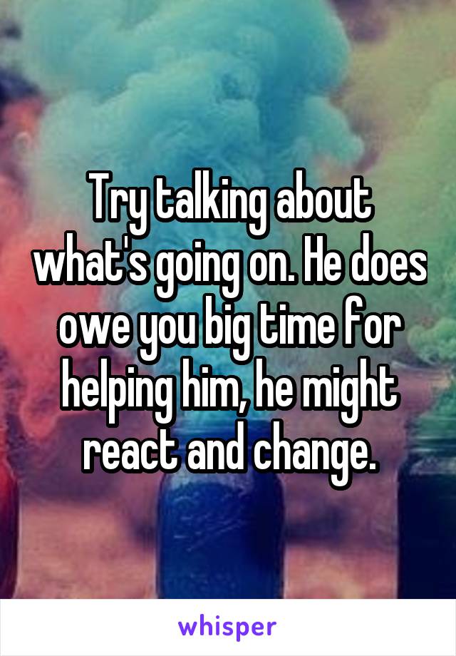 Try talking about what's going on. He does owe you big time for helping him, he might react and change.