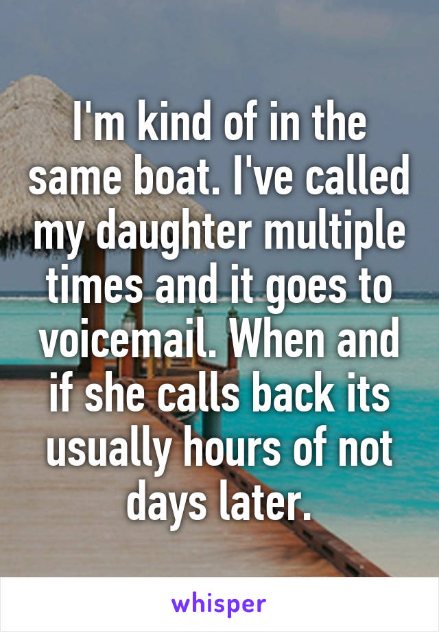 I'm kind of in the same boat. I've called my daughter multiple times and it goes to voicemail. When and if she calls back its usually hours of not days later.