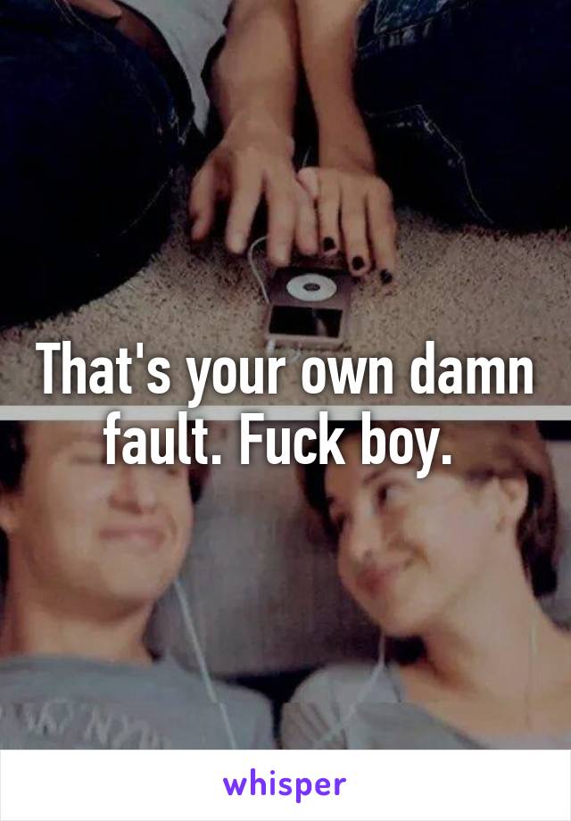That's your own damn fault. Fuck boy. 