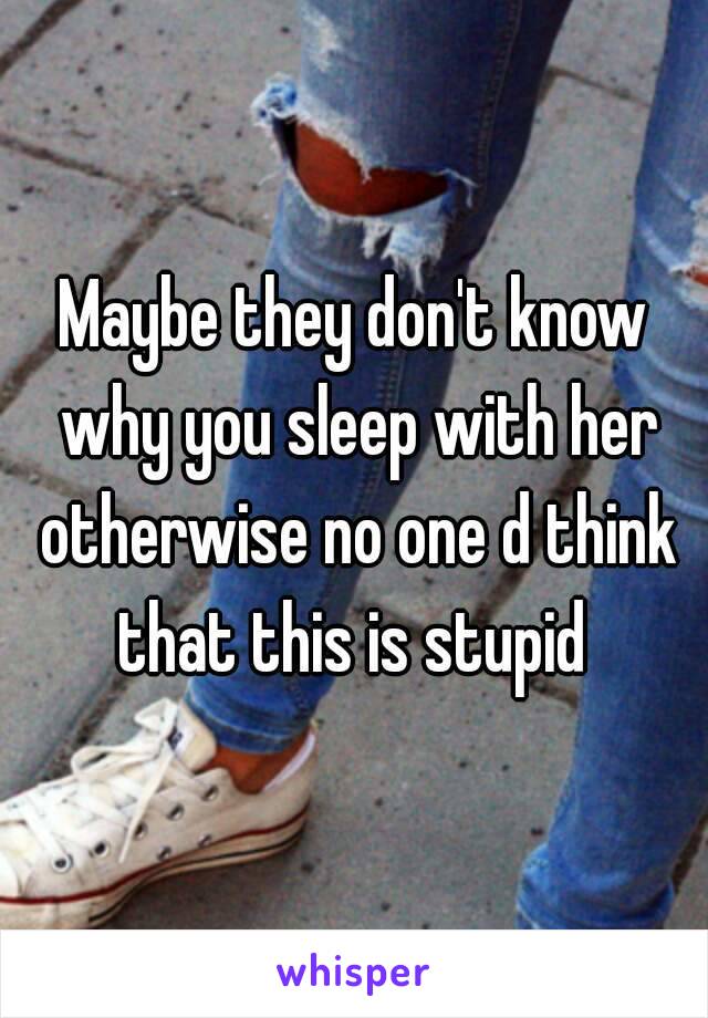 Maybe they don't know why you sleep with her otherwise no one d think that this is stupid 