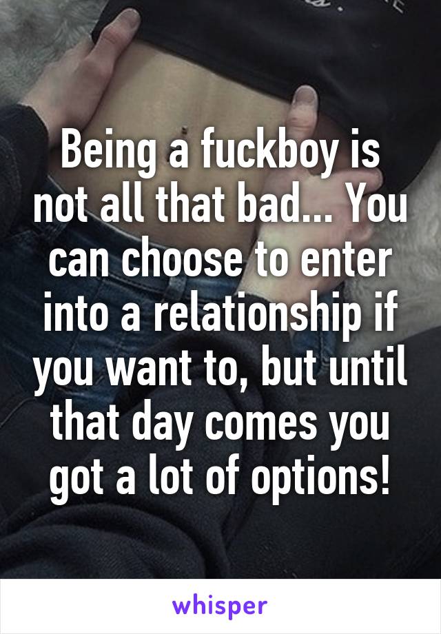 Being a fuckboy is not all that bad... You can choose to enter into a relationship if you want to, but until that day comes you got a lot of options!